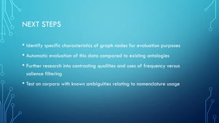 NEXT STEPS
• Identify specific characteristics of graph nodes for evaluation purposes
• Automatic evaluation of this data compared to existing ontologies
• Further research into contrasting qualities and uses of frequency versus
salience filtering
• Test on corpora with known ambiguities relating to nomenclature usage
 