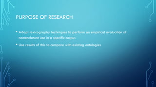 PURPOSE OF RESEARCH
• Adapt lexicography techniques to perform an empirical evaluation of
nomenclature use in a specific corpus
• Use results of this to compare with existing ontologies
 
