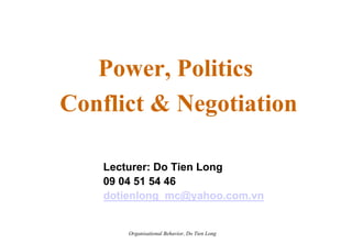 Power, Politics
Conflict & Negotiation

    Lecturer: Do Tien Long
    09 04 51 54 46
    dotienlong_mc@yahoo.com.vn


        Organisational Behavior, Do Tien Long
 
