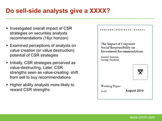 Do sell-side analysts give a XXXX?

 Investigated overall impact of CSR
  strategies on securities analysts
  recommendations (16yr horizon)
 Examined perceptions of analysts on
  value creation (or value destruction)
  potential of CSR strategies
 Initially, CSR strategies perceived as
  value-destructing. Later, CSR
  strengths seen as value-creating: shift
  from sell to buy recommendations
 Higher ability analysts more likely to
  reward CSR strengths




                                            www.icmm.com
 