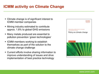 ICMM activity on Climate Change


 Climate change is of significant interest to
  ICMM member companies
 Mining industry estimated to contribute
  approx. 1.8% to global GHG emissions
 Many metals produced are essential to
  pollution prevention ‘green technologies’
 ICMM members working to establish
  themselves as part of the solution to the
  climate change challenge
 Current efforts involve sharing information to
  improve understanding of issues and drive
  implementation of best practice technology




                                                   www.icmm.com
 