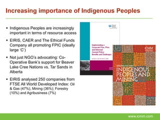 Increasing importance of Indigenous Peoples

 Indigenous Peoples are increasingly
  important in terms of resource access
 EIRIS, CAER and The Ethical Funds
  Company all promoting FPIC (ideally
  large ‘C’)
 Not just NGO’s advocating: Co-
  Operative Bank’s support for Beaver
  Lake Cree Nations vs. Tar Sands in
  Alberta
 EIRIS analysed 250 companies from
  FTSE All World Developed Index: Oil
  & Gas (47%), Mining (36%); Forestry
  (10%) and Agribusiness (7%)




                                          www.icmm.com
 