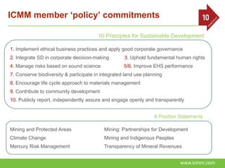 ICMM member ‘policy’ commitments

                                        10 Principles for Sustainable Development

1. Implement ethical business practices and apply good corporate governance
2. Integrate SD in corporate decision-making        3. Uphold fundamental human rights
4. Manage risks based on sound science              5/6. Improve EHS performance
7. Conserve biodiversity & participate in integrated land use planning
8. Encourage life cycle approach to materials management
9. Contribute to community development
10. Publicly report, independently assure and engage openly and transparently


                                                                  6 Position Statements

Mining and Protected Areas                 Mining: Partnerships for Development
Climate Change                             Mining and Indigenous Peoples
Mercury Risk Management                    Transparency of Mineral Revenues


                                                                             www.icmm.com
 