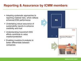 Reporting & Assurance by ICMM members


 Adopting systematic approaches to
  reporting material risks, which reflects
  enhanced ESG performance
 Undertaking robust assurance of
  sustainability reports to enhance
  credibility and trust
 Understanding how/which ESG
  efforts contribute to value
  creation/protection
 Enabling investors & analysts to
  better differentiate between
  companies




                                             www.icmm.com
 