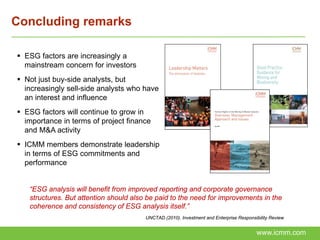 Concluding remarks

 ESG factors are increasingly a
  mainstream concern for investors
 Not just buy-side analysts, but
  increasingly sell-side analysts who have
  an interest and influence
 ESG factors will continue to grow in
  importance in terms of project finance
  and M&A activity
 ICMM members demonstrate leadership
  in terms of ESG commitments and
  performance


   “ESG analysis will benefit from improved reporting and corporate governance
   structures. But attention should also be paid to the need for improvements in the
   coherence and consistency of ESG analysis itself.”
                                        UNCTAD (2010). Investment and Enterprise Responsibility Review


                                                                                         www.icmm.com
 