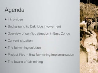  Intro video

 Background to Oakridge involvement

 Overview of conflict situation in East Congo

 Current situation

 The fairmining solution

 Project Kivu – first fairmining implementation

 The future of fair mining
 