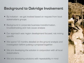  By invitation - we got involved based on request from local
  stakeholders groups

 Background in corporate business transformation,
  troubleshooting and root cause analysis

 Our approach was region development focused, not mining
  specific

 We spend 12 months detailed on the ground analysis and
  investigation before putting a proposal together.

 We are developing the solution in conjunction with all local
  stakeholders

 We are developing solutions with repeatability in mind
 