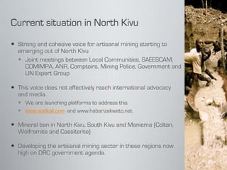  Strong and cohesive voice for artisanal mining starting to
  emerging out of North Kivu
   Joint meetings between Local Communities, SAEESCAM,
     COMIMPA, ANR, Comptoirs, Mining Police, Government and
     UN Expert Group

 This voice does not effectively reach international advocacy
  and media.
   We are launching platforms to address this
   www.walikali.com and www.habarizakweto.net

 Mineral ban in North Kivu, South Kivu and Maniema (Coltan,
  Wolframite and Cassiterite)

 Developing the artisanal mining sector in these regions now
  high on DRC government agenda.
 