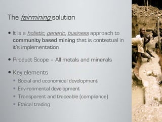  It is a holistic, generic, business approach to
  community based mining that is contextual in
  it’s implementation

 Product Scope – All metals and minerals

 Key elements
     Social and economical development
     Environmental development
     Transparent and traceable (compliance)
     Ethical trading
 