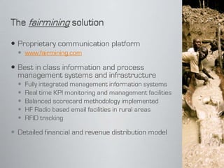  Proprietary communication platform
   www.fairmining.com

 Best in class information and process
  management systems and infrastructure
     Fully integrated management information systems
     Real time KPI monitoring and management facilities
     Balanced scorecard methodology implemented
     HF Radio based email facilities in rural areas
     RFID tracking

 Detailed financial and revenue distribution model
 