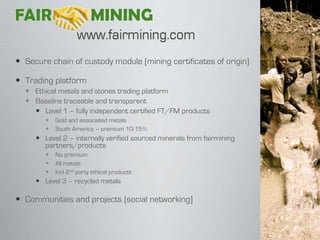  Secure chain of custody module (mining certificates of origin)

 Trading platform
   Ethical metals and stones trading platform
   Baseline traceable and transparent
     Level 1 – fully independent certified FT/FM products
           Gold and associated metals
           South America – premium 10-15%
      Level 2 – internally verified sourced minerals from fairmining
       partners/products
           No premium
           All metals
           Incl 2nd party ethical products
      Level 3 – recycled metals

 Communities and projects (social networking)
 