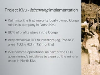  Kalminco, the first majority locally owned Congo
  minerals company in North Kivu

 80% of profits stays in the Congo

 Very attractive ROI to investors (eg. Phase 2
  gives 100% ROI in 12 months)

 Will become operational as part of the DRC
  government’s initiatives to clean up the mineral
  trade in North Kivu
 