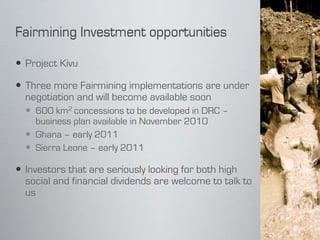  Project Kivu

 Three more Fairmining implementations are under
  negotiation and will become available soon
   600 km2 concessions to be developed in DRC –
    business plan available in November 2010
   Ghana – early 2011
   Sierra Leone – early 2011

 Investors that are seriously looking for both high
  social and financial dividends are welcome to talk to
  us
 