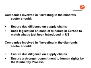 Companies involved in / investing in the minerals
   sector should:

•   Ensure due diligence on supply chains
•   Back legislation on conflict minerals in Europe to
    match what’s just been introduced in US

Companies involved in / investing in the diamonds
   sector should:

•   Ensure due diligence on supply chains
•   Ensure a stronger commitment to human rights by
    the Kimberley Process
 