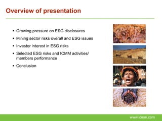 Overview of presentation


   Growing pressure on ESG disclosures
   Mining sector risks overall and ESG issues
   Investor interest in ESG risks
   Selected ESG risks and ICMM activities/
    members performance
   Conclusion




                                                 www.icmm.com
 