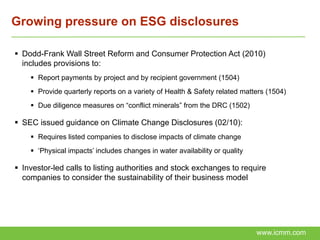 Growing pressure on ESG disclosures

 Dodd-Frank Wall Street Reform and Consumer Protection Act (2010)
  includes provisions to:
     Report payments by project and by recipient government (1504)
     Provide quarterly reports on a variety of Health & Safety related matters (1504)
     Due diligence measures on “conflict minerals” from the DRC (1502)

 SEC issued guidance on Climate Change Disclosures (02/10):
     Requires listed companies to disclose impacts of climate change
     ‘Physical impacts’ includes changes in water availability or quality

 Investor-led calls to listing authorities and stock exchanges to require
  companies to consider the sustainability of their business model




                                                                             www.icmm.com
 