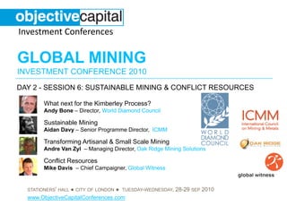 Investment Conferences

GLOBAL MINING
INVESTMENT CONFERENCE 2010
DAY 2 - SESSION 6: SUSTAINABLE MINING & CONFLICT RESOURCES

        What next for the Kimberley Process?
        Andy Bone – Director, World Diamond Council

        Sustainable Mining
        Aidan Davy – Senior Programme Director, ICMM

        Transforming Artisanal & Small Scale Mining
        Andre Van Zyl – Managing Director, Oak Ridge Mining Solutions

        Conflict Resources
        Mike Davis – Chief Campaigner, Global Witness


                 ● CITY OF LONDON ● TUESDAY-WEDNESDAY, 28-29 SEP 2010
  STATIONERS’ HALL
  www.ObjectiveCapitalConferences.com
 