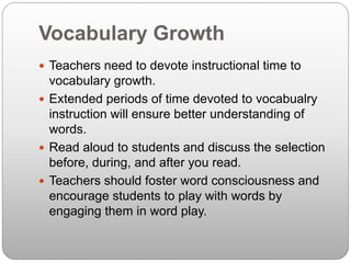 Vocabulary Growth
 Teachers need to devote instructional time to
vocabulary growth.
 Extended periods of time devoted to vocabualry
instruction will ensure better understanding of
words.
 Read aloud to students and discuss the selection
before, during, and after you read.
 Teachers should foster word consciousness and
encourage students to play with words by
engaging them in word play.
 