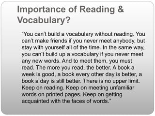 Importance of Reading &
Vocabulary?
“You can’t build a vocabulary without reading. You
can’t make friends if you never meet anybody, but
stay with yourself all of the time. In the same way,
you can’t build up a vocabulary if you never meet
any new words. And to meet them, you must
read. The more you read, the better. A book a
week is good, a book every other day is better, a
book a day is still better. There is no upper limit.
Keep on reading. Keep on meeting unfamiliar
words on printed pages. Keep on getting
acquainted with the faces of words.”
 