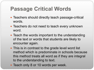 Passage Critical Words
 Teachers should directly teach passage-critical
words.
 Teachers do not need to teach every unknown
word.
 Teach the words important to the understanding
of the text or words that students are likely to
encounter again.
 This is in contrast to the grade level word list
method which is predominate in schools because
this method treats all word as if they are integral
to the understanding to text.
 Teach only 8 or 10 words per week.
 