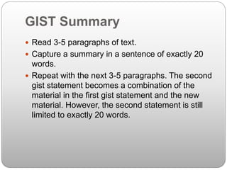 GIST Summary
 Read 3-5 paragraphs of text.
 Capture a summary in a sentence of exactly 20
words.
 Repeat with the next 3-5 paragraphs. The second
gist statement becomes a combination of the
material in the first gist statement and the new
material. However, the second statement is still
limited to exactly 20 words.
 