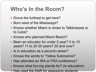 Who’s In the Room?
 Drove the furthest to get here?
 Born west of the Mississippi?
 Knows whether Miami is closer to Tallahassee or
to Cuba?
 Knows who planned Miami Beach?
 Been an educator for under 5 year? 5 to 10
years? 11 to 20 20 years? 20 and over?
 Is in education as a second career?
 Knows the words to “Yellow Submarine?
 Has attended an IRA or FRA conference?
 Knows what fcrr.org stands for? (in education)
 