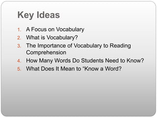 Key Ideas
1. A Focus on Vocabulary
2. What is Vocabulary?
3. The Importance of Vocabulary to Reading
Comprehension
4. How Many Words Do Students Need to Know?
5. What Does It Mean to “Know a Word?
 