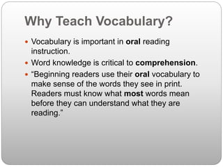 Why Teach Vocabulary?
 Vocabulary is important in oral reading
instruction.
 Word knowledge is critical to comprehension.
 “Beginning readers use their oral vocabulary to
make sense of the words they see in print.
Readers must know what most words mean
before they can understand what they are
reading.”
 