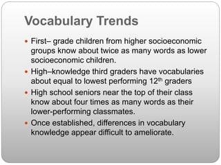 Vocabulary Trends
 First– grade children from higher socioeconomic
groups know about twice as many words as lower
socioeconomic children.
 High–knowledge third graders have vocabularies
about equal to lowest performing 12th graders
 High school seniors near the top of their class
know about four times as many words as their
lower-performing classmates.
 Once established, differences in vocabulary
knowledge appear difficult to ameliorate.
 