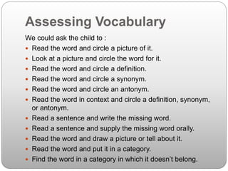 Assessing Vocabulary
We could ask the child to :
 Read the word and circle a picture of it.
 Look at a picture and circle the word for it.
 Read the word and circle a definition.
 Read the word and circle a synonym.
 Read the word and circle an antonym.
 Read the word in context and circle a definition, synonym,
or antonym.
 Read a sentence and write the missing word.
 Read a sentence and supply the missing word orally.
 Read the word and draw a picture or tell about it.
 Read the word and put it in a category.
 Find the word in a category in which it doesn’t belong.
 