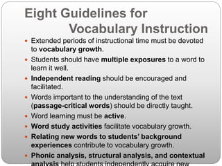 Eight Guidelines for
Vocabulary Instruction
 Extended periods of instructional time must be devoted
to vocabulary growth.
 Students should have multiple exposures to a word to
learn it well.
 Independent reading should be encouraged and
facilitated.
 Words important to the understanding of the text
(passage-critical words) should be directly taught.
 Word learning must be active.
 Word study activities facilitate vocabulary growth.
 Relating new words to students’ background
experiences contribute to vocabulary growth.
 Phonic analysis, structural analysis, and contextual
 