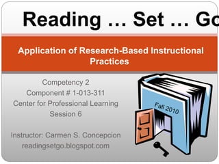 Competency 2
Component # 1-013-311
Center for Professional Learning
Session 6
Instructor: Carmen S. Concepcion
readingsetgo.blogspot.com
Application of Research-Based Instructional
Practices
Reading … Set … Go
 