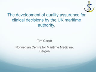 The development of quality assurance for clinical decisions by the UK maritime authority. 
Tim Carter 
Norwegian Centre for Maritime Medicine, Bergen  