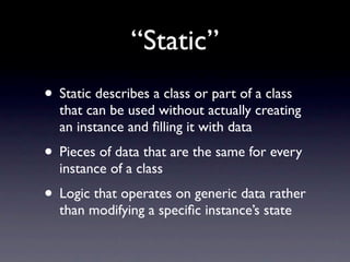 “Static”
• Static describes a class or part of a class
  that can be used without actually creating
  an instance and ﬁlling it with data
• Pieces of data that are the same for every
  instance of a class
• Logic that operates on generic data rather
  than modifying a speciﬁc instance’s state
 