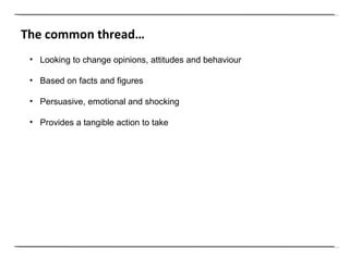 The common thread… Looking to change opinions, attitudes and behaviour  Based on facts and figures Persuasive, emotional and shocking Provides a tangible action to take  