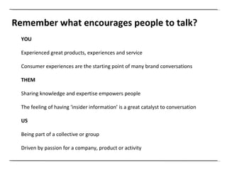Remember what encourages people to talk? YOU Experienced great products, experiences and service  Consumer experiences are the starting point of many brand conversations THEM Sharing knowledge and expertise empowers people  The feeling of having ‘insider information’ is a great catalyst to conversation US Being part of a collective or group  Driven by passion for a company, product or activity 