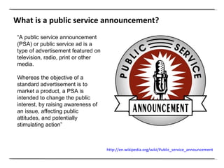 “ A public service announcement (PSA) or public service ad is a type of advertisement featured on television, radio, print or other media.  Whereas the objective of a standard advertisement is to market a product, a PSA is intended to change the public interest, by raising awareness of an issue, affecting public attitudes, and potentially stimulating action” What is a public service announcement? http://en.wikipedia.org/wiki/Public_service_announcement   