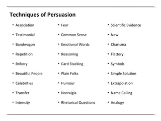 Association Testimonial Bandwagon Repetition Bribery Beautiful People Celebrities Transfer Intensity Fear Common Sense Emotional Words Reasoning Card Stacking Plain Folks Humour Nostalgia Rhetorical Questions Techniques of Persuasion Scientific Evidence New Charisma Flattery Symbols Simple Solution Extrapolation Name Calling Analogy 