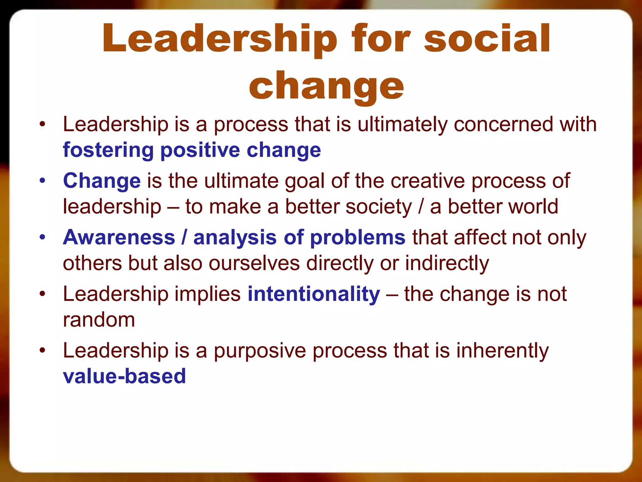Leadership for social
            change
• Leadership is a process that is ultimately concerned with
  fostering positive change
• Change is the ultimate goal of the creative process of
  leadership – to make a better society / a better world
• Awareness / analysis of problems that affect not only
  others but also ourselves directly or indirectly
• Leadership implies intentionality – the change is not
  random
• Leadership is a purposive process that is inherently
  value-based
 
