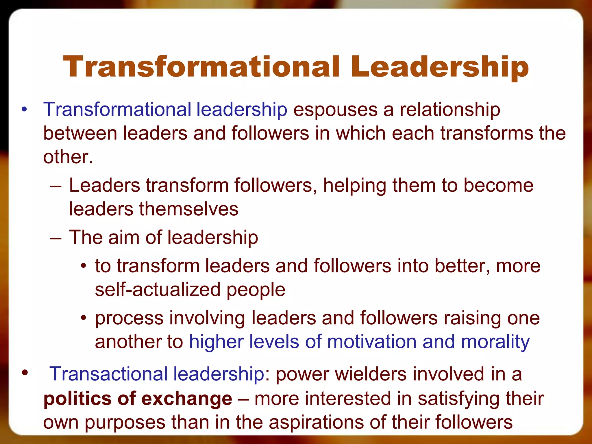 Transformational Leadership
• Transformational leadership espouses a relationship
  between leaders and followers in which each transforms the
  other.
   – Leaders transform followers, helping them to become
     leaders themselves
   – The aim of leadership
       • to transform leaders and followers into better, more
         self-actualized people
       • process involving leaders and followers raising one
         another to higher levels of motivation and morality
• Transactional leadership: power wielders involved in a
  politics of exchange – more interested in satisfying their
  own purposes than in the aspirations of their followers
 