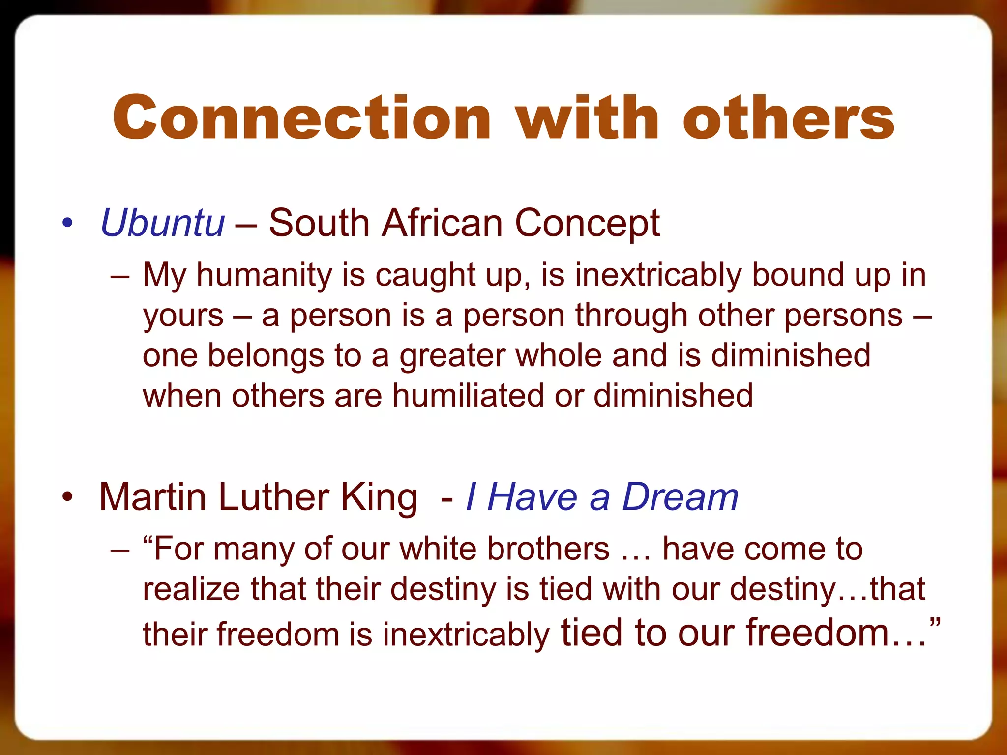 Connection with others
• Ubuntu – South African Concept
  – My humanity is caught up, is inextricably bound up in
    yours – a person is a person through other persons –
    one belongs to a greater whole and is diminished
    when others are humiliated or diminished


• Martin Luther King - I Have a Dream
  – “For many of our white brothers … have come to
    realize that their destiny is tied with our destiny…that
    their freedom is inextricably tied to our freedom…”
 