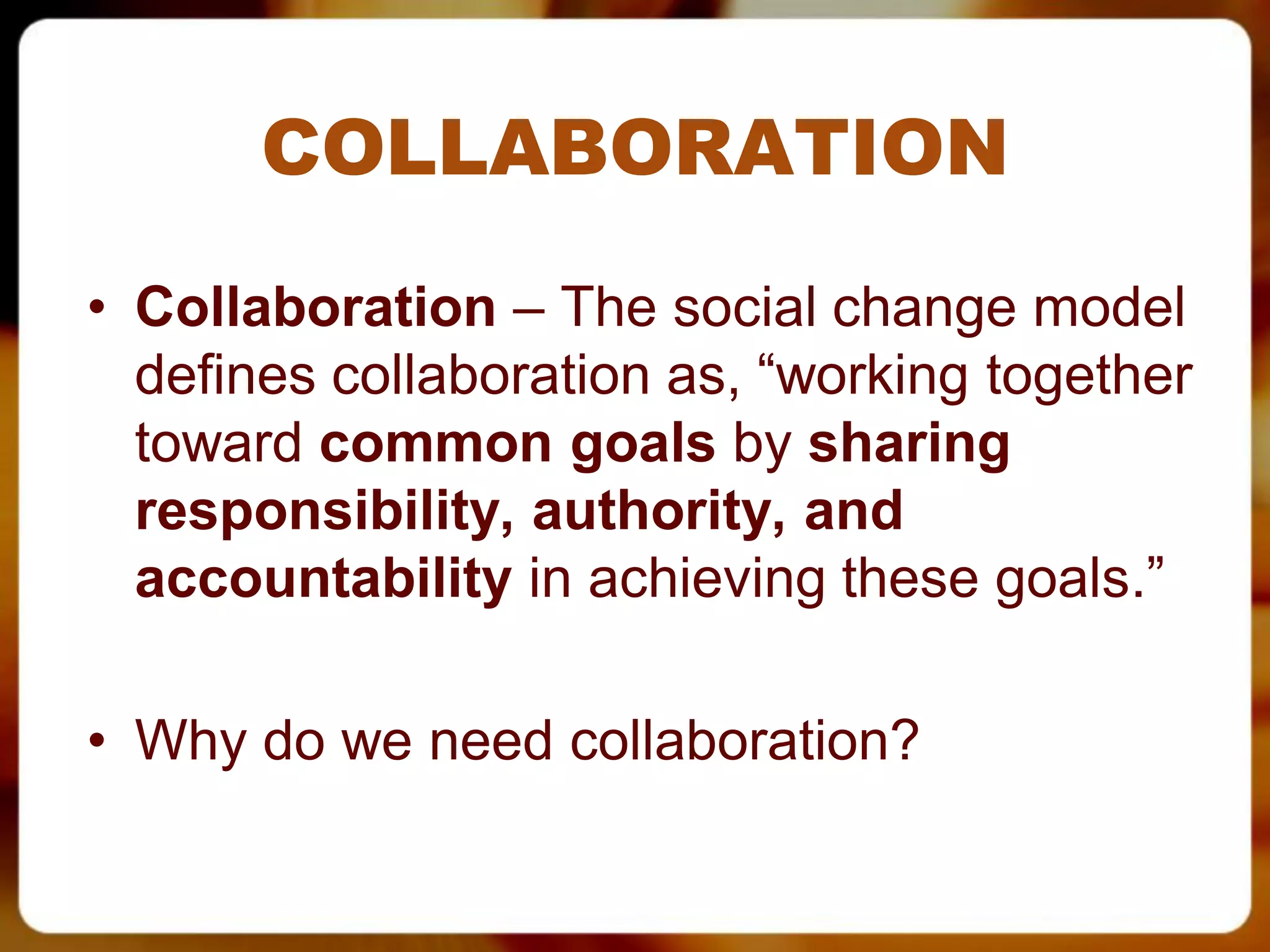COLLABORATION
• Collaboration – The social change model
  defines collaboration as, “working together
  toward common goals by sharing
  responsibility, authority, and
  accountability in achieving these goals.”

• Why do we need collaboration?
 