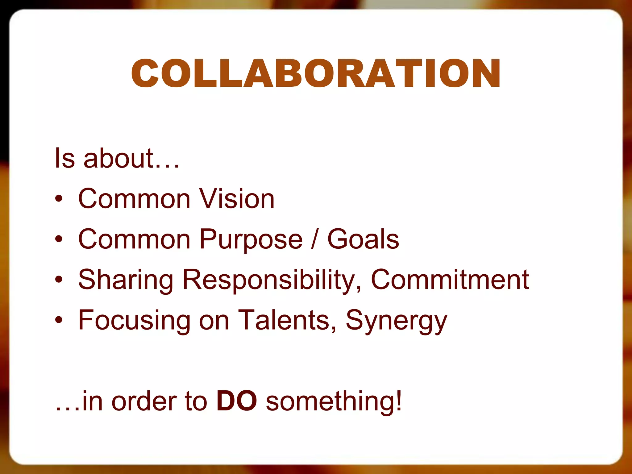 COLLABORATION

Is about…
• Common Vision
• Common Purpose / Goals
• Sharing Responsibility, Commitment
• Focusing on Talents, Synergy

…in order to DO something!
 