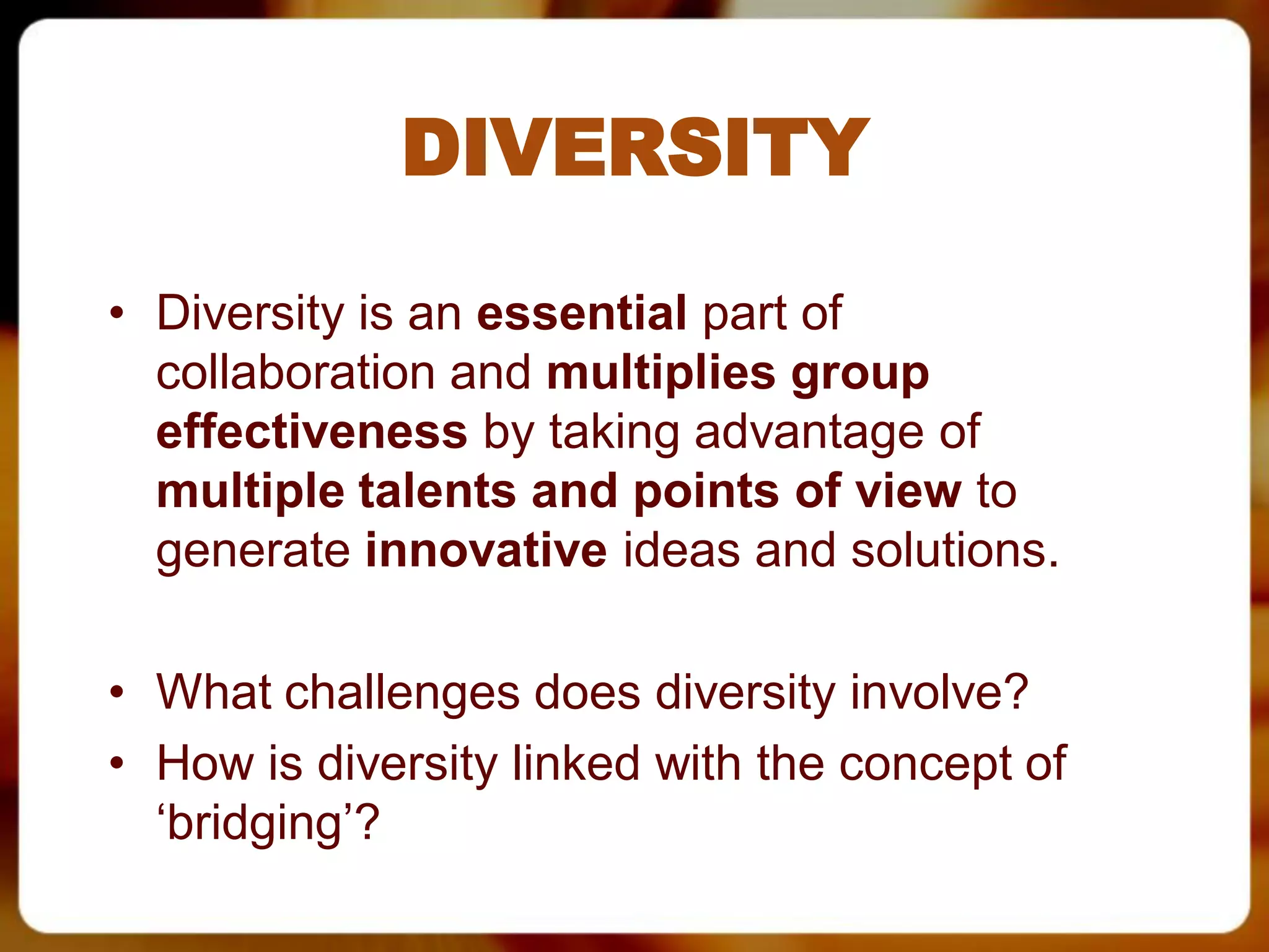 DIVERSITY

• Diversity is an essential part of
  collaboration and multiplies group
  effectiveness by taking advantage of
  multiple talents and points of view to
  generate innovative ideas and solutions.

• What challenges does diversity involve?
• How is diversity linked with the concept of
  ‘bridging’?
 
