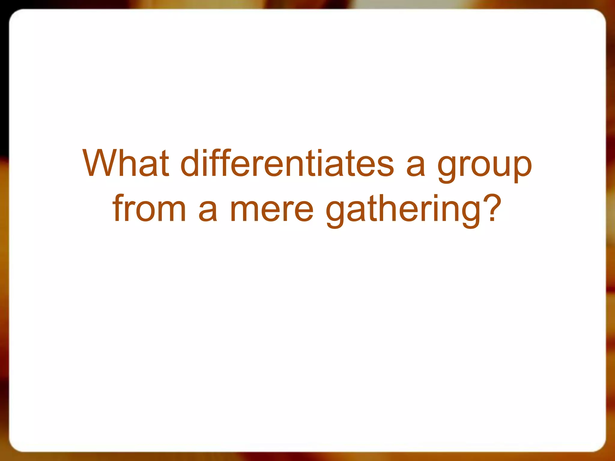 What differentiates a group
 from a mere gathering?
 