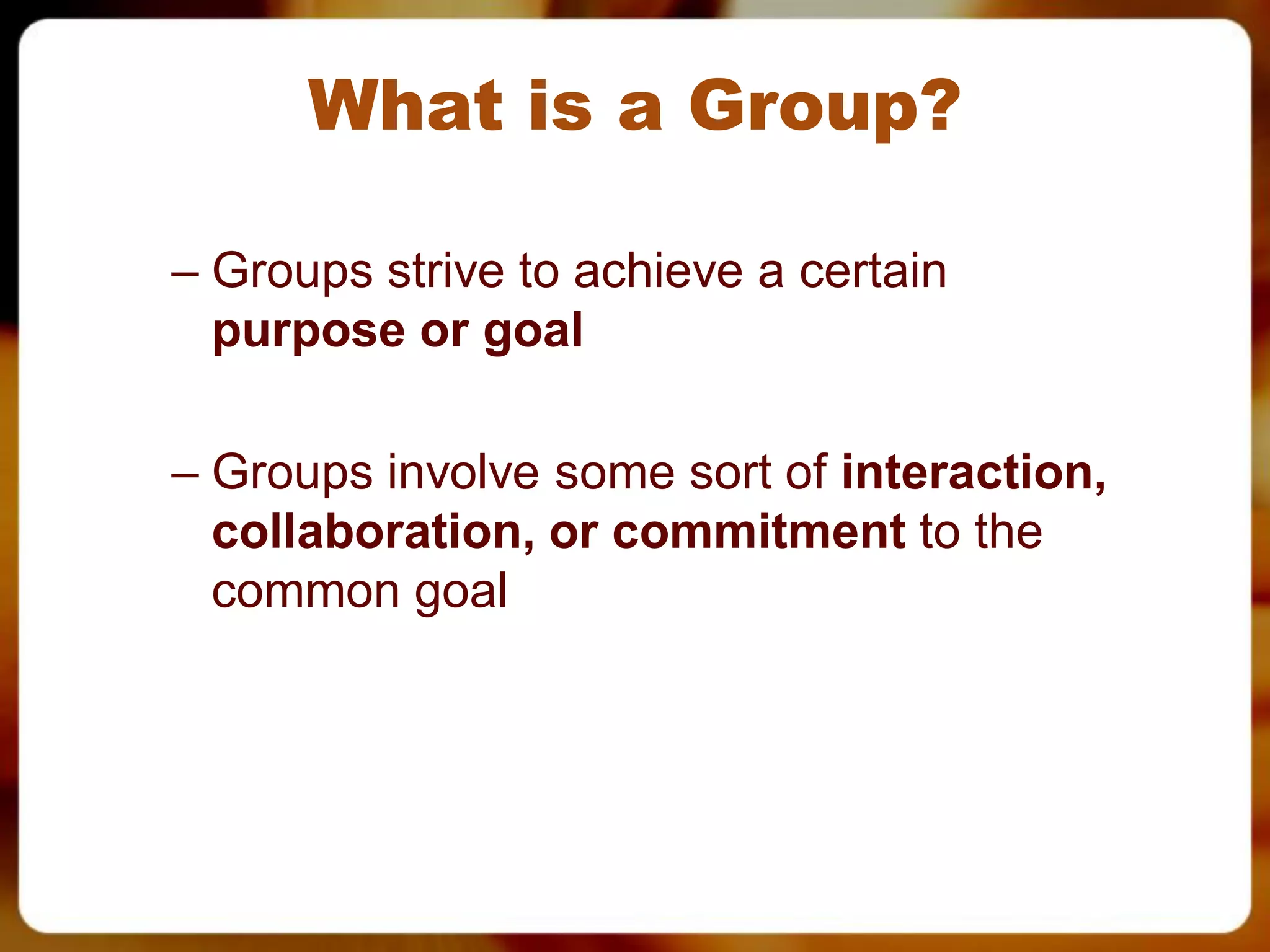 What is a Group?

– Groups strive to achieve a certain
  purpose or goal

– Groups involve some sort of interaction,
  collaboration, or commitment to the
  common goal
 