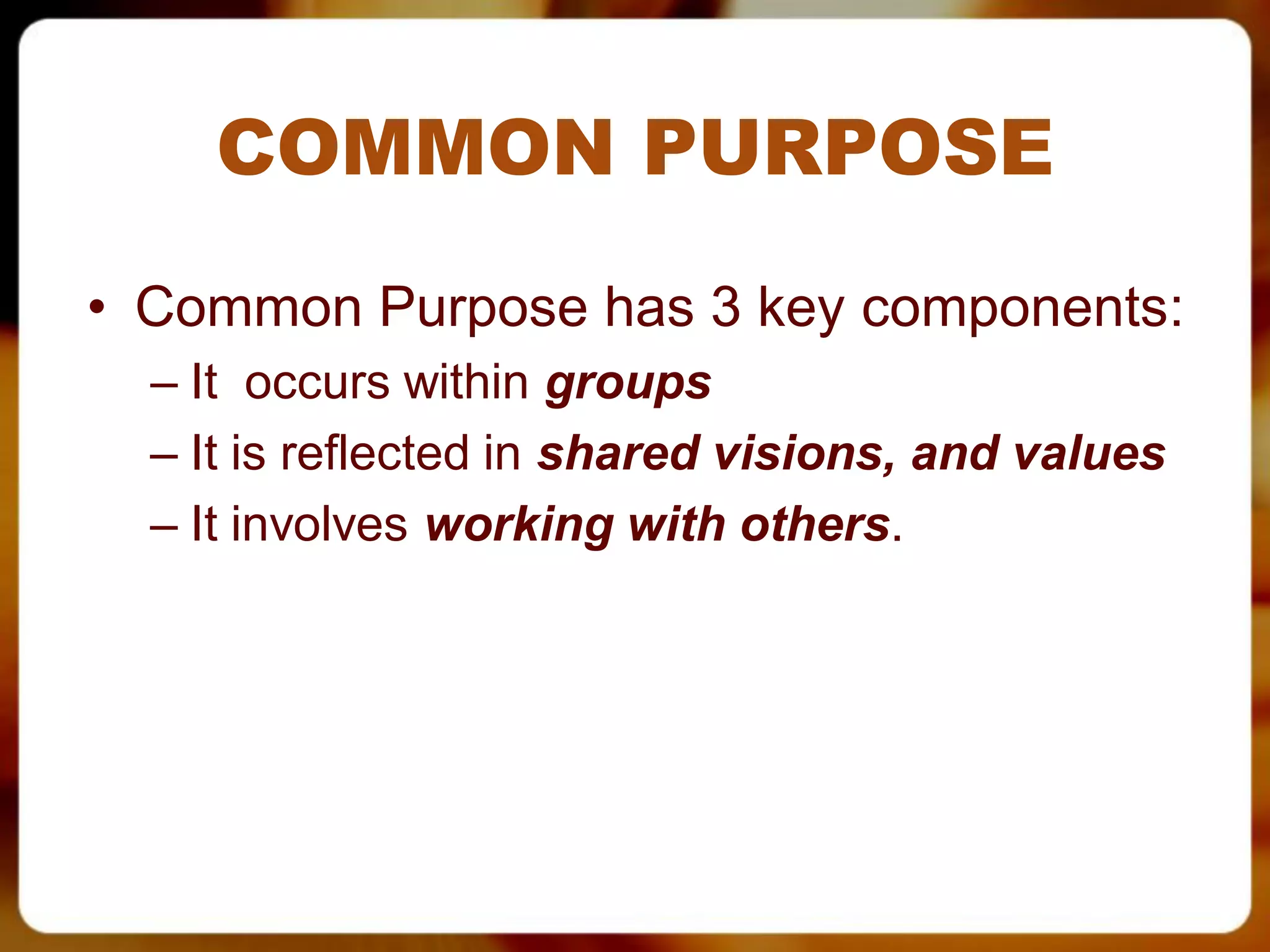 COMMON PURPOSE
• Common Purpose has 3 key components:
  – It occurs within groups
  – It is reflected in shared visions, and values
  – It involves working with others.
 