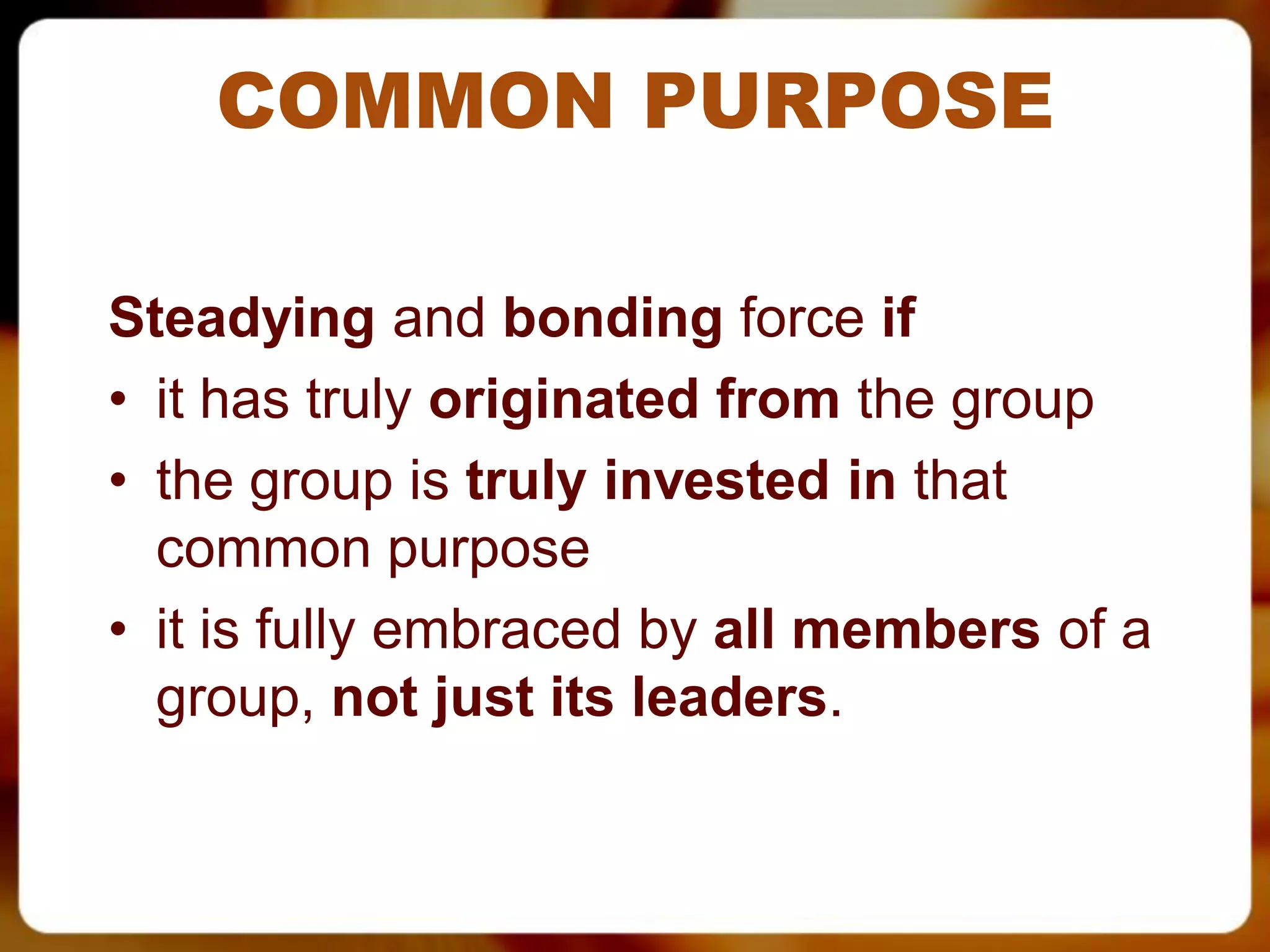 COMMON PURPOSE

Steadying and bonding force if
• it has truly originated from the group
• the group is truly invested in that
  common purpose
• it is fully embraced by all members of a
  group, not just its leaders.
 