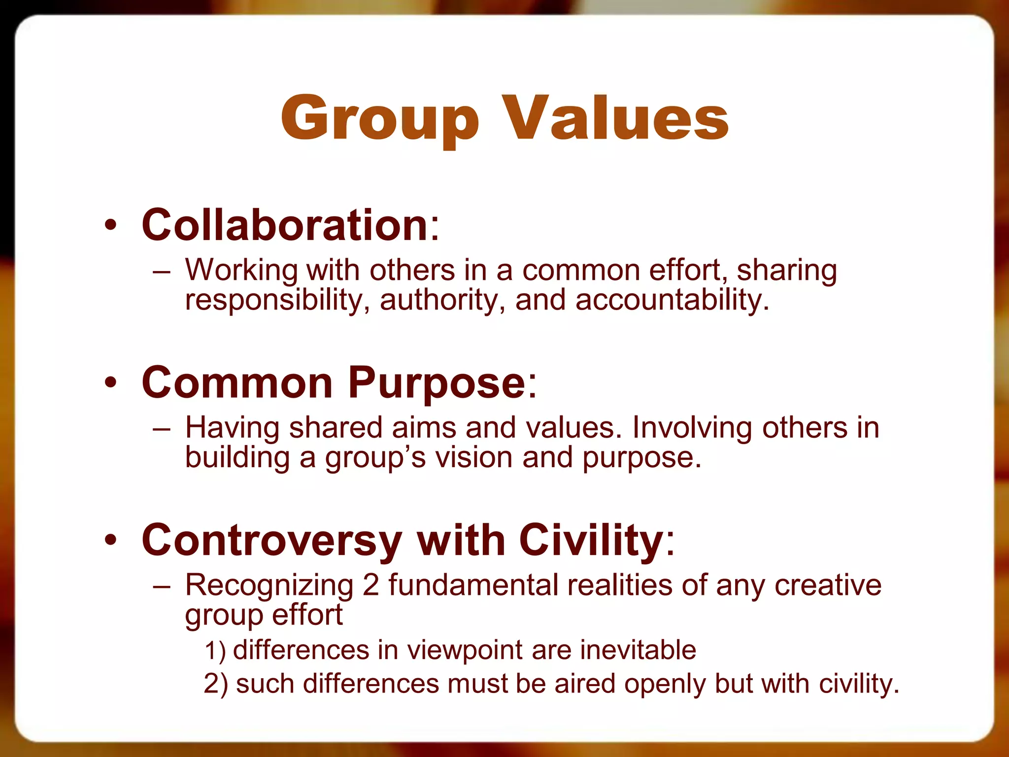 Group Values
• Collaboration:
  – Working with others in a common effort, sharing
    responsibility, authority, and accountability.

• Common Purpose:
  – Having shared aims and values. Involving others in
    building a group’s vision and purpose.

• Controversy with Civility:
  – Recognizing 2 fundamental realities of any creative
    group effort
     1) differences in viewpoint are inevitable
     2) such differences must be aired openly but with civility.
 