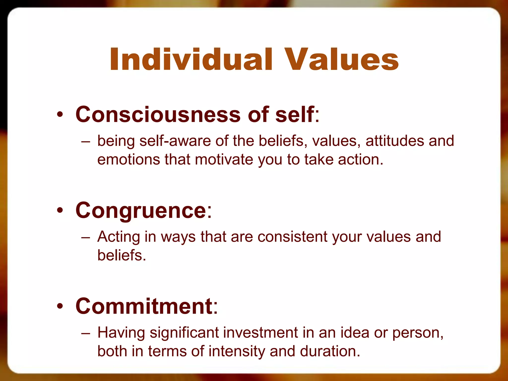 Individual Values
• Consciousness of self:
  – being self-aware of the beliefs, values, attitudes and
    emotions that motivate you to take action.


• Congruence:
  – Acting in ways that are consistent your values and
    beliefs.


• Commitment:
  – Having significant investment in an idea or person,
    both in terms of intensity and duration.
 
